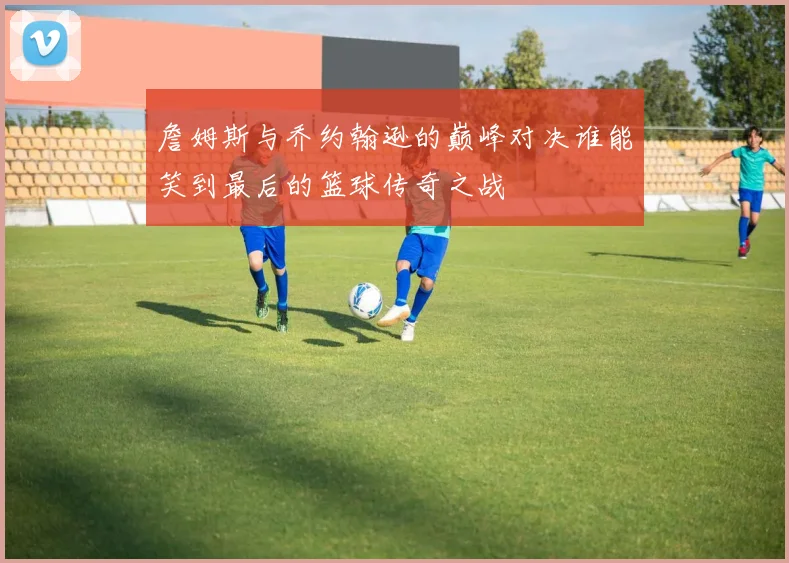 詹姆斯与乔约翰逊的巅峰对决谁能笑到最后的篮球传奇之战