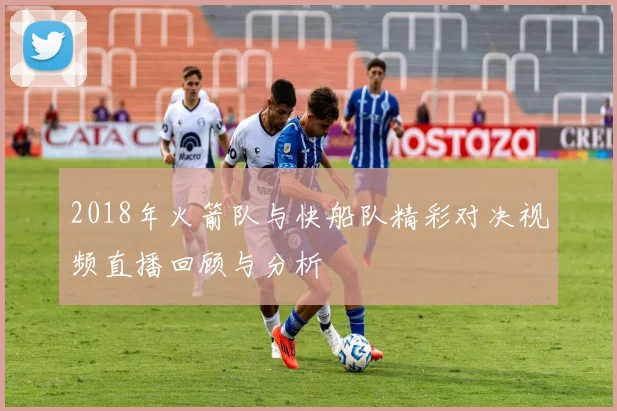 2018年火箭队与快船队精彩对决视频直播回顾与分析