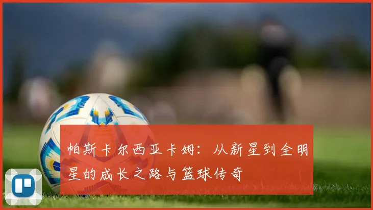 帕斯卡尔西亚卡姆：从新星到全明星的成长之路与篮球传奇