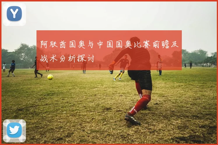 阿联酋国奥与中国国奥比赛前瞻及战术分析探讨