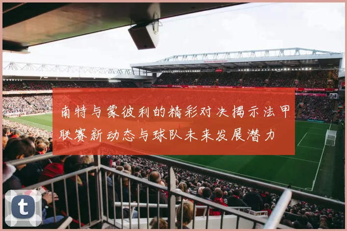 南特与蒙彼利的精彩对决揭示法甲联赛新动态与球队未来发展潜力