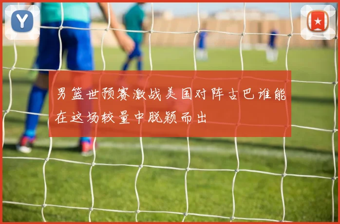 男篮世预赛激战美国对阵古巴谁能在这场较量中脱颖而出