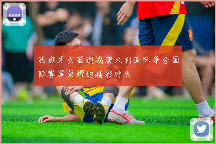 西班牙女篮迎战澳大利亚队争夺国际赛事荣耀的精彩对决