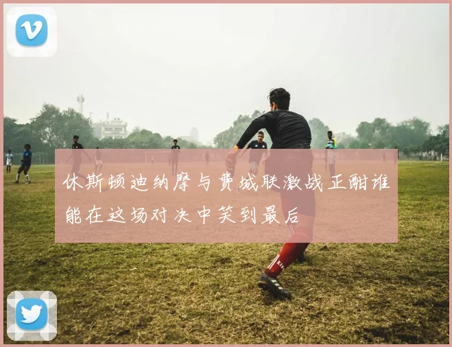 休斯顿迪纳摩与费城联激战正酣谁能在这场对决中笑到最后