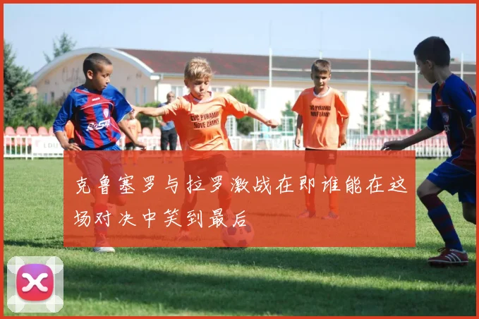 克鲁塞罗与拉罗激战在即谁能在这场对决中笑到最后