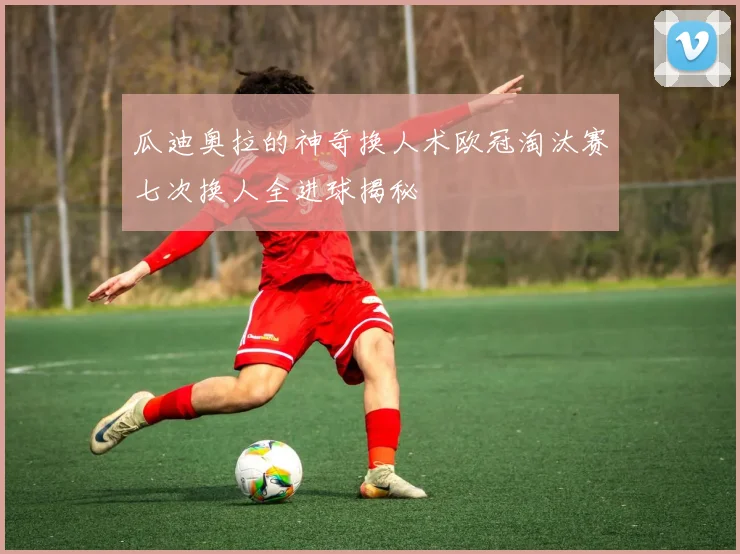 瓜迪奥拉的神奇换人术欧冠淘汰赛七次换人全进球揭秘