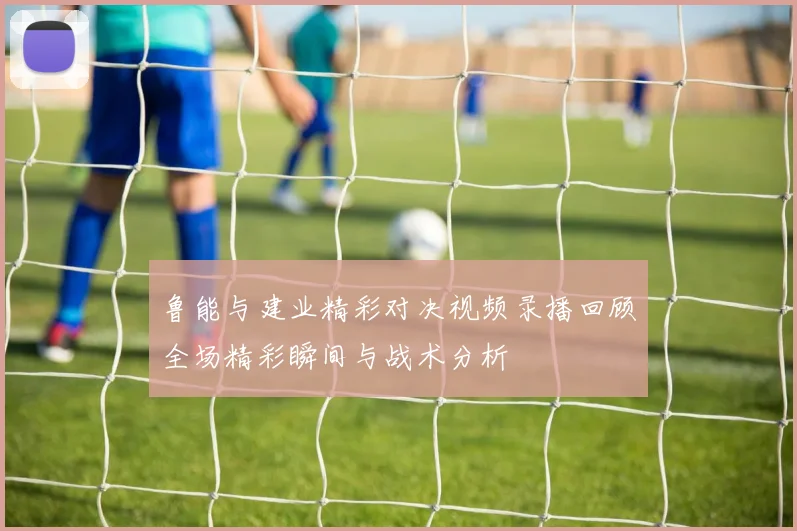 鲁能与建业精彩对决视频录播回顾全场精彩瞬间与战术分析