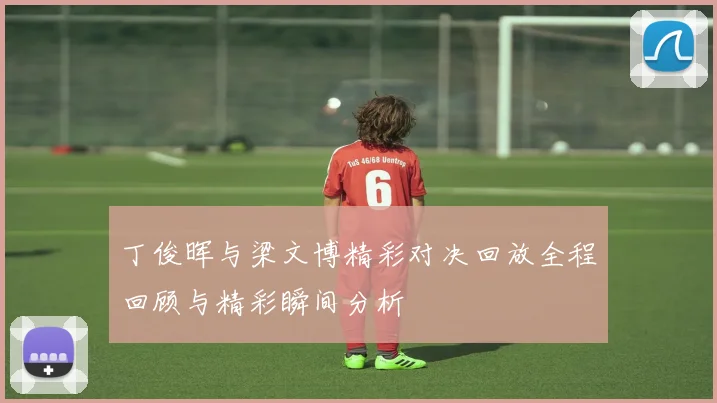 丁俊晖与梁文博精彩对决回放全程回顾与精彩瞬间分析