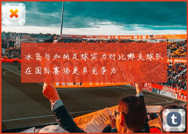 冰岛与加纳足球实力对比哪支球队在国际赛场更具竞争力