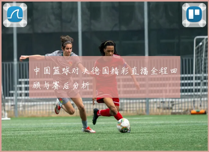 中国篮球对决德国精彩直播全程回顾与赛后分析