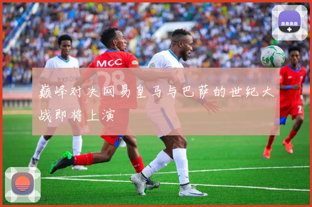 巅峰对决网易皇马与巴萨的世纪大战即将上演
