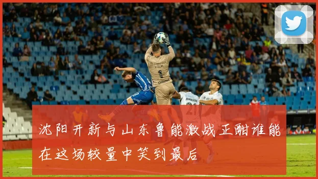 沈阳开新与山东鲁能激战正酣谁能在这场较量中笑到最后