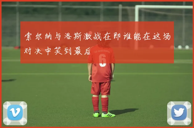 索尔纳与洛斯激战在即谁能在这场对决中笑到最后