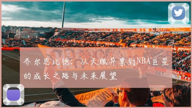 乔尔恩比德：从天赋异禀到NBA巨星的成长之路与未来展望