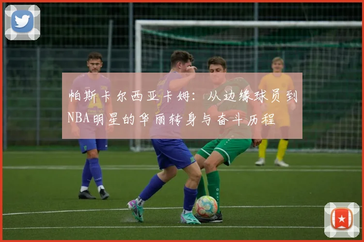 帕斯卡尔西亚卡姆：从边缘球员到NBA明星的华丽转身与奋斗历程