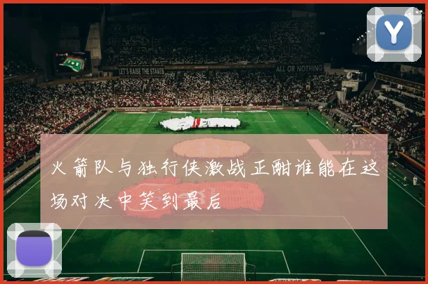 火箭队与独行侠激战正酣谁能在这场对决中笑到最后