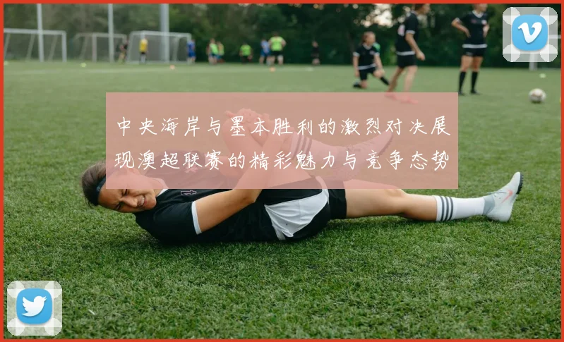 中央海岸与墨本胜利的激烈对决展现澳超联赛的精彩魅力与竞争态势