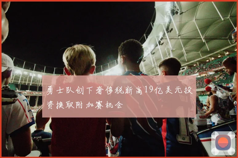 勇士队创下奢侈税新高19亿美元投资换取附加赛机会